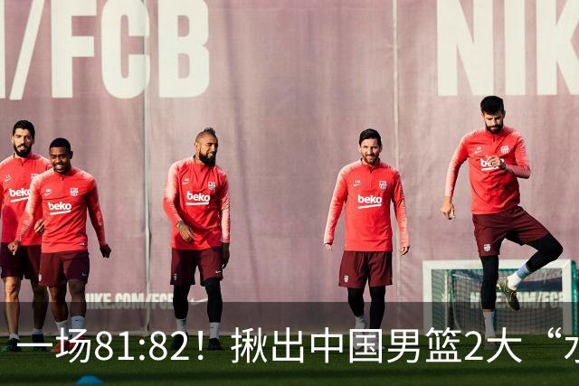 一场81:82！揪出中国男篮2大“水货” 表现拉胯 恐被郭士强弃用