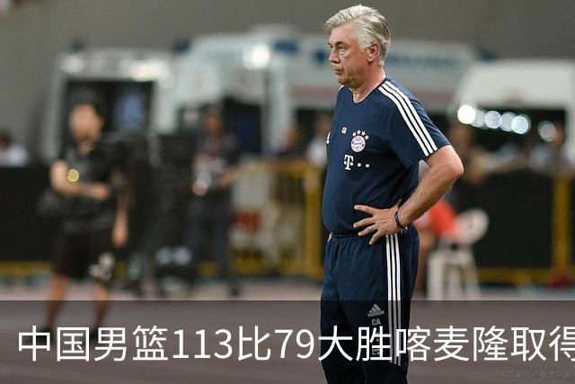中国男篮113比79大胜喀麦隆取得开门红，中国男篮出现三大变化