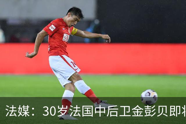 法媒：30岁法国中后卫金彭贝即将加盟卡塔尔球队库拉提尔特